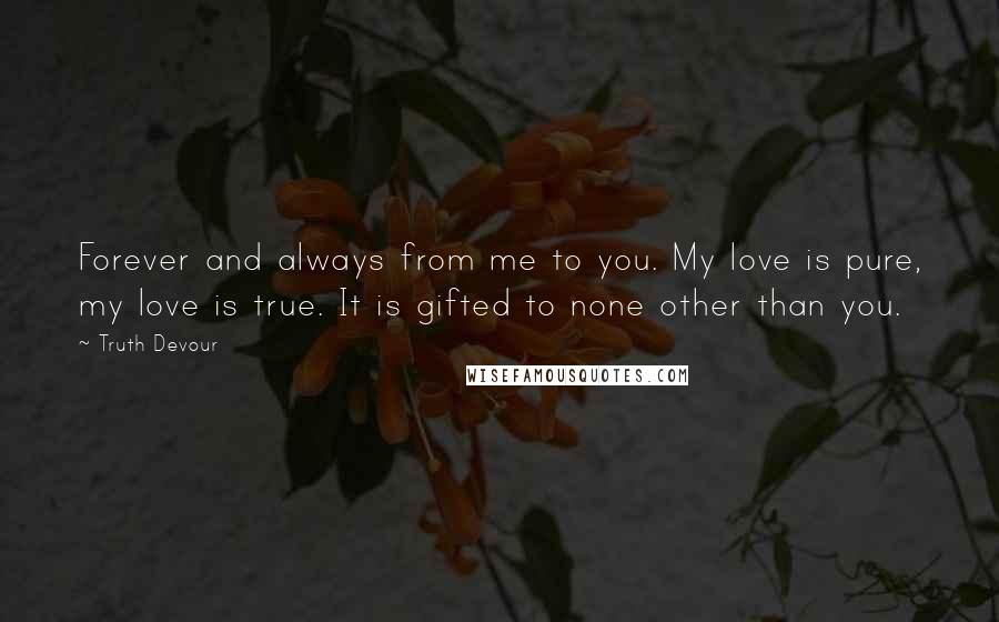 Truth Devour Quotes: Forever and always from me to you. My love is pure, my love is true. It is gifted to none other than you.