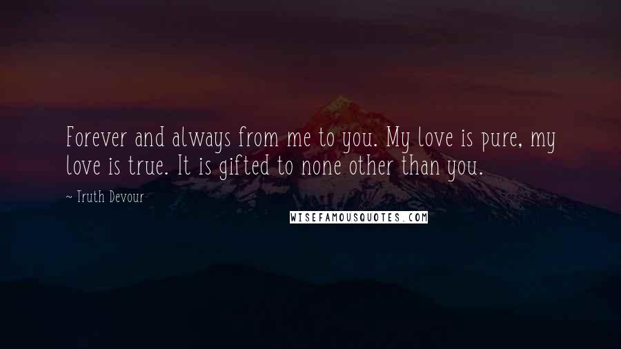 Truth Devour Quotes: Forever and always from me to you. My love is pure, my love is true. It is gifted to none other than you.