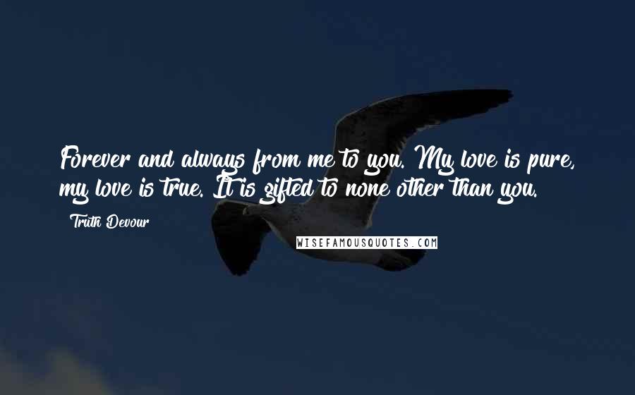 Truth Devour Quotes: Forever and always from me to you. My love is pure, my love is true. It is gifted to none other than you.