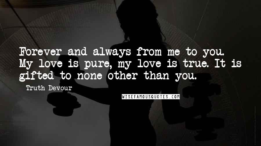 Truth Devour Quotes: Forever and always from me to you. My love is pure, my love is true. It is gifted to none other than you.