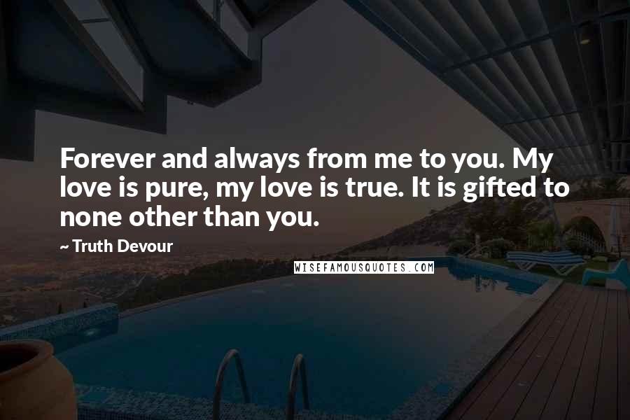 Truth Devour Quotes: Forever and always from me to you. My love is pure, my love is true. It is gifted to none other than you.