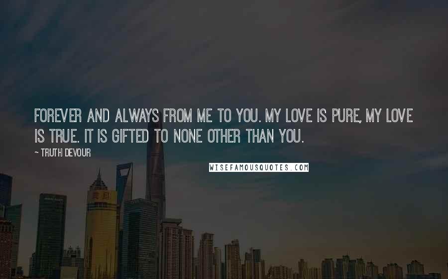 Truth Devour Quotes: Forever and always from me to you. My love is pure, my love is true. It is gifted to none other than you.