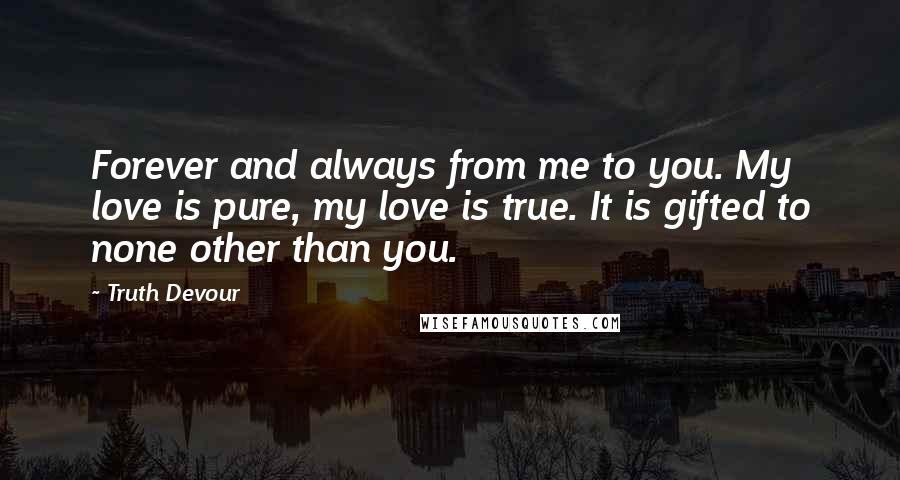 Truth Devour Quotes: Forever and always from me to you. My love is pure, my love is true. It is gifted to none other than you.