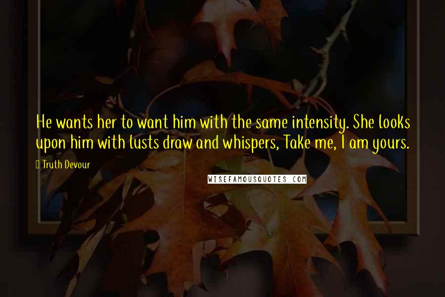 Truth Devour Quotes: He wants her to want him with the same intensity. She looks upon him with lusts draw and whispers, Take me, I am yours.
