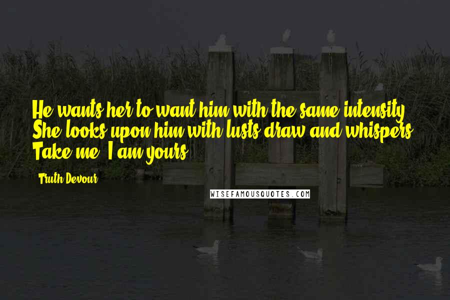 Truth Devour Quotes: He wants her to want him with the same intensity. She looks upon him with lusts draw and whispers, Take me, I am yours.