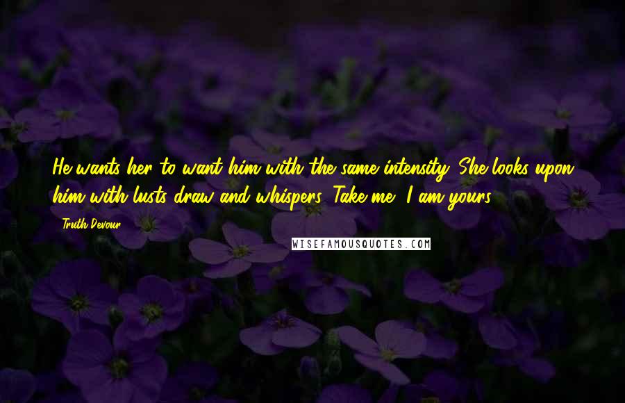 Truth Devour Quotes: He wants her to want him with the same intensity. She looks upon him with lusts draw and whispers, Take me, I am yours.