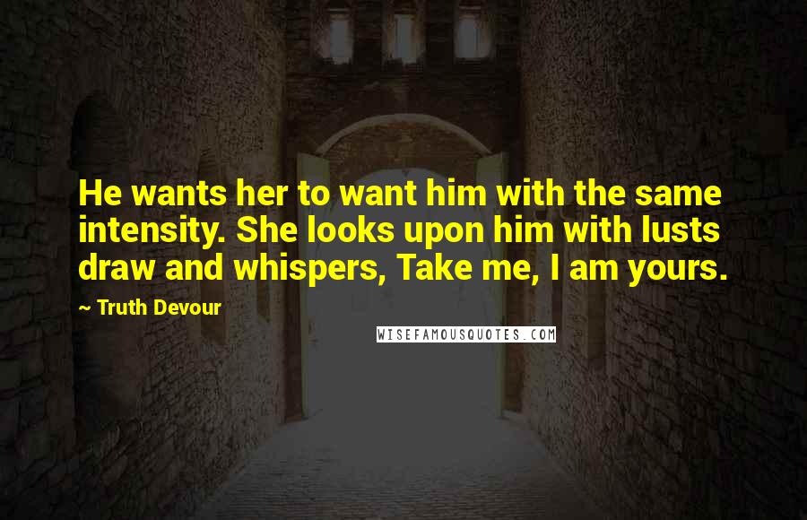 Truth Devour Quotes: He wants her to want him with the same intensity. She looks upon him with lusts draw and whispers, Take me, I am yours.