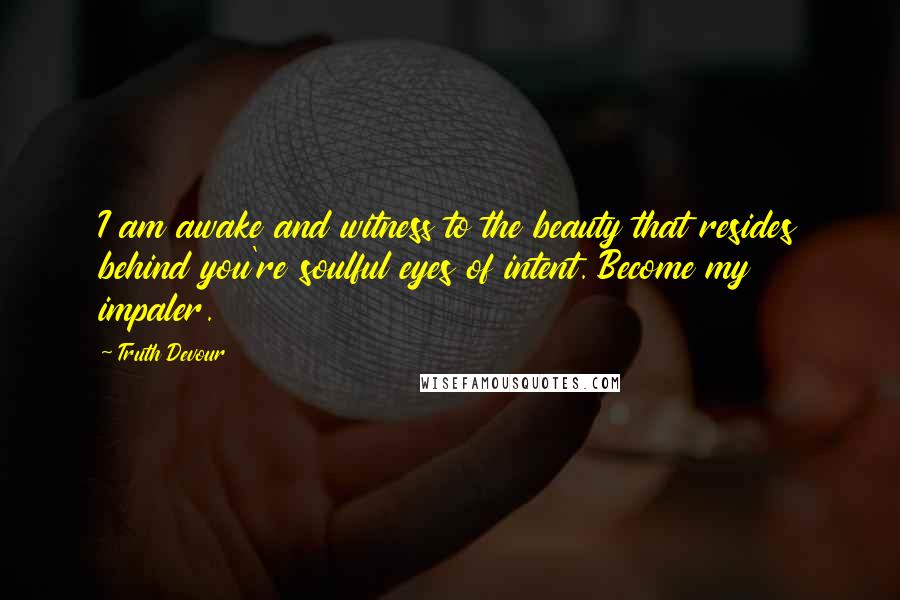 Truth Devour Quotes: I am awake and witness to the beauty that resides behind you're soulful eyes of intent. Become my impaler.