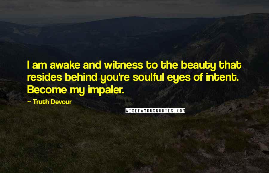 Truth Devour Quotes: I am awake and witness to the beauty that resides behind you're soulful eyes of intent. Become my impaler.