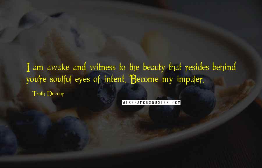 Truth Devour Quotes: I am awake and witness to the beauty that resides behind you're soulful eyes of intent. Become my impaler.