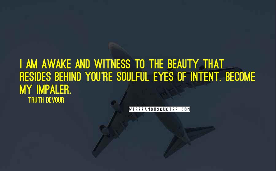 Truth Devour Quotes: I am awake and witness to the beauty that resides behind you're soulful eyes of intent. Become my impaler.