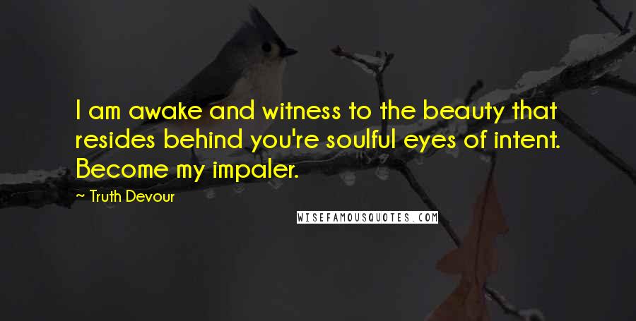 Truth Devour Quotes: I am awake and witness to the beauty that resides behind you're soulful eyes of intent. Become my impaler.