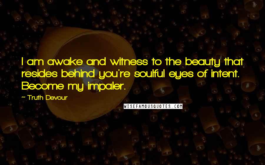 Truth Devour Quotes: I am awake and witness to the beauty that resides behind you're soulful eyes of intent. Become my impaler.