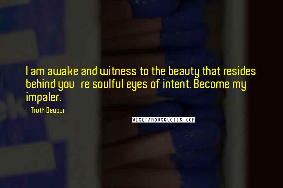 Truth Devour Quotes: I am awake and witness to the beauty that resides behind you're soulful eyes of intent. Become my impaler.