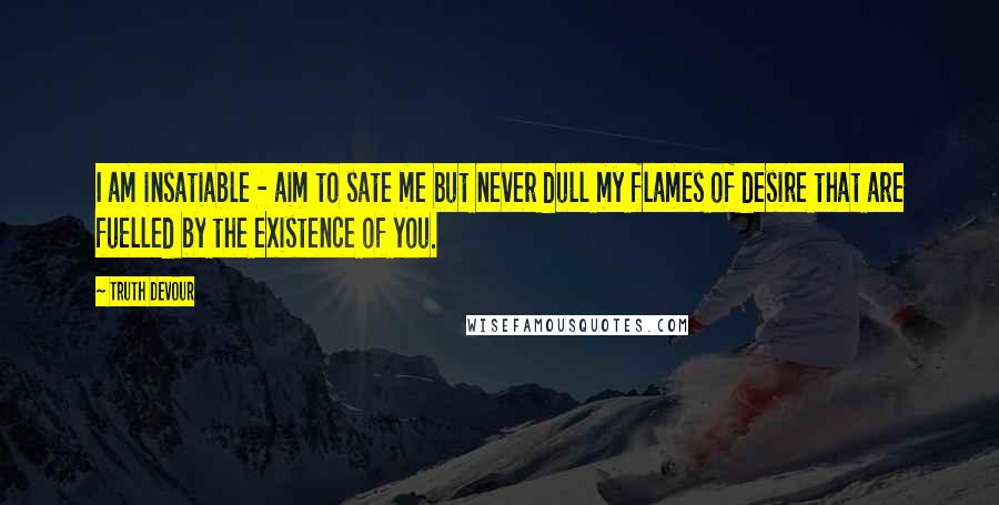 Truth Devour Quotes: I am insatiable - aim to sate me but never dull my flames of desire that are fuelled by the existence of you.