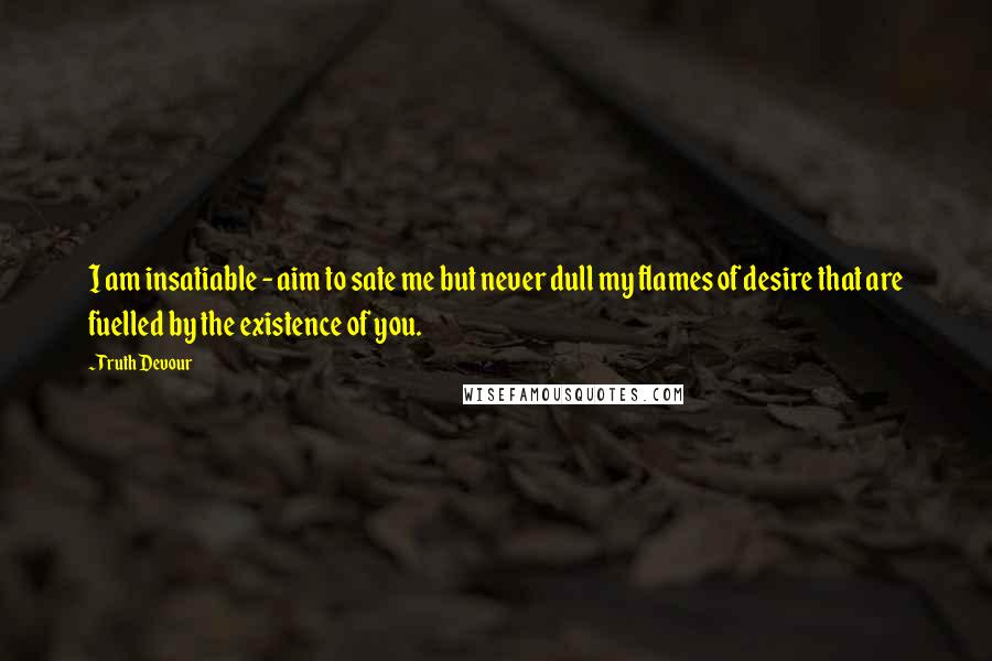 Truth Devour Quotes: I am insatiable - aim to sate me but never dull my flames of desire that are fuelled by the existence of you.