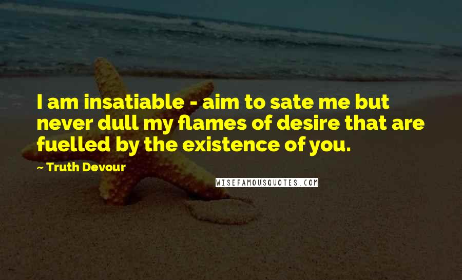 Truth Devour Quotes: I am insatiable - aim to sate me but never dull my flames of desire that are fuelled by the existence of you.