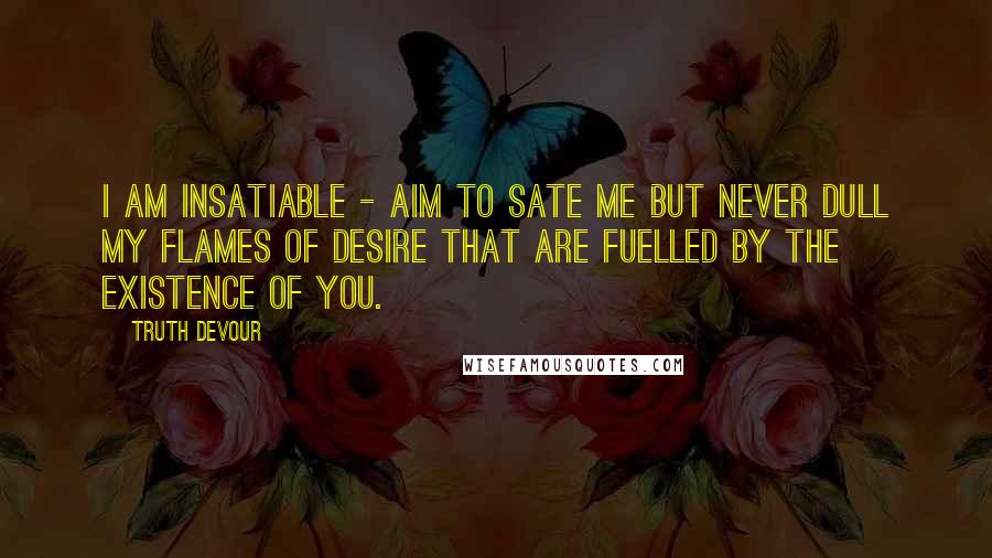 Truth Devour Quotes: I am insatiable - aim to sate me but never dull my flames of desire that are fuelled by the existence of you.