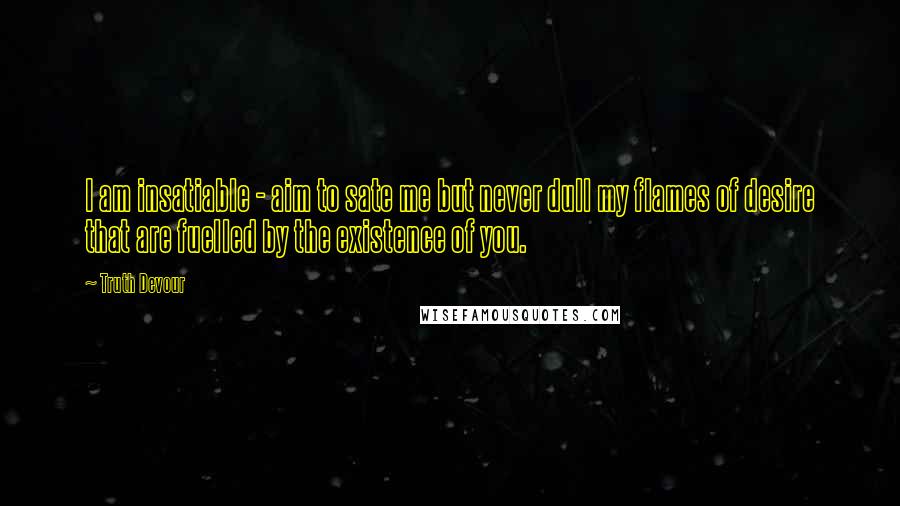 Truth Devour Quotes: I am insatiable - aim to sate me but never dull my flames of desire that are fuelled by the existence of you.