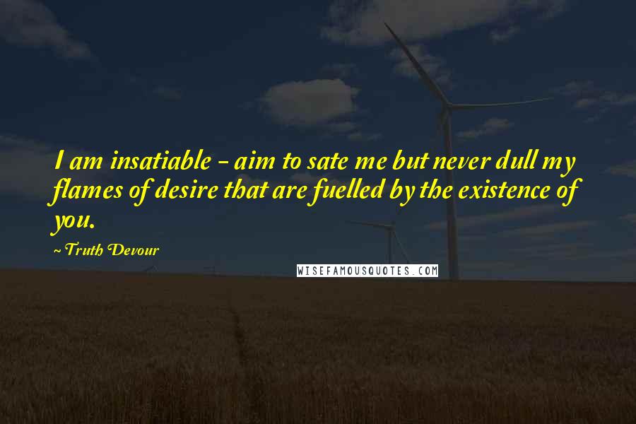 Truth Devour Quotes: I am insatiable - aim to sate me but never dull my flames of desire that are fuelled by the existence of you.