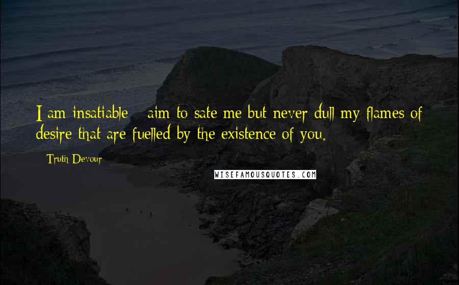 Truth Devour Quotes: I am insatiable - aim to sate me but never dull my flames of desire that are fuelled by the existence of you.