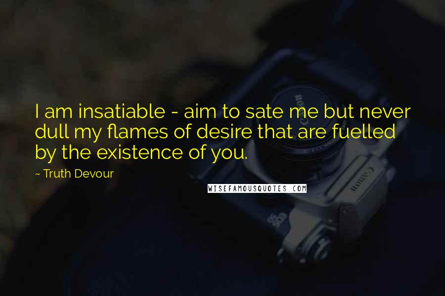 Truth Devour Quotes: I am insatiable - aim to sate me but never dull my flames of desire that are fuelled by the existence of you.