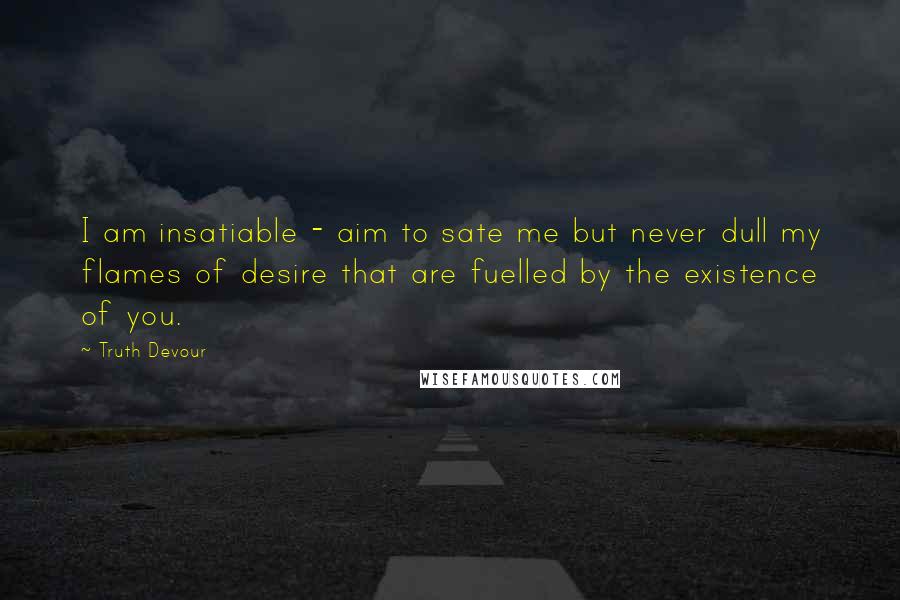 Truth Devour Quotes: I am insatiable - aim to sate me but never dull my flames of desire that are fuelled by the existence of you.