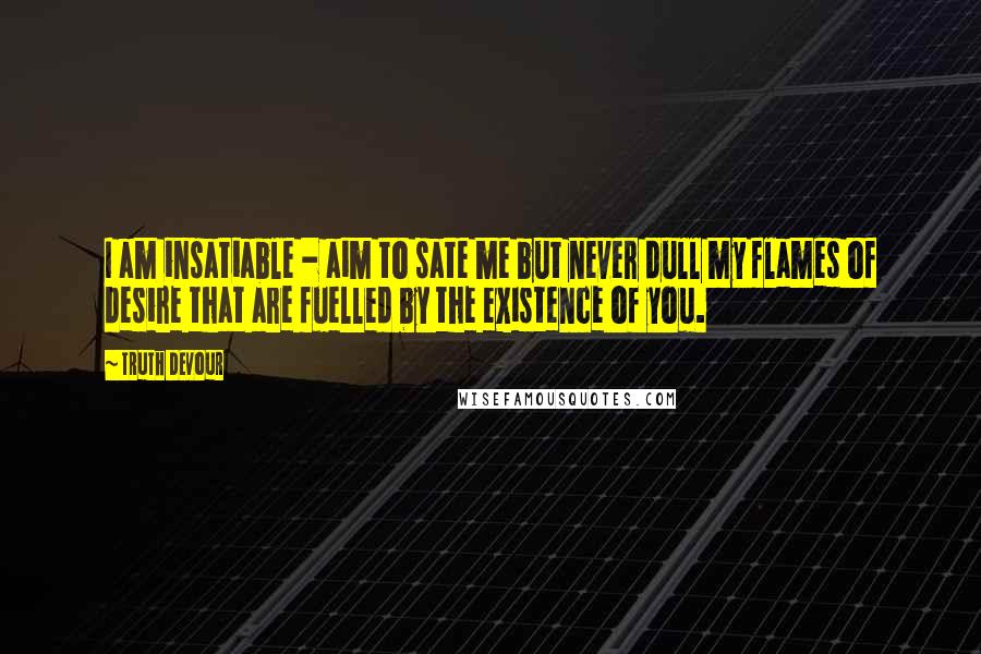 Truth Devour Quotes: I am insatiable - aim to sate me but never dull my flames of desire that are fuelled by the existence of you.