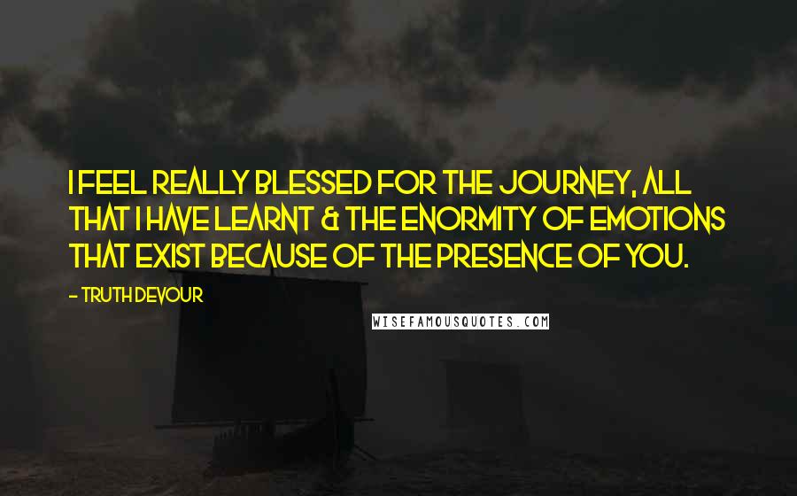 Truth Devour Quotes: I feel really blessed for the journey, all that I have learnt & the enormity of emotions that exist because of the presence of you.