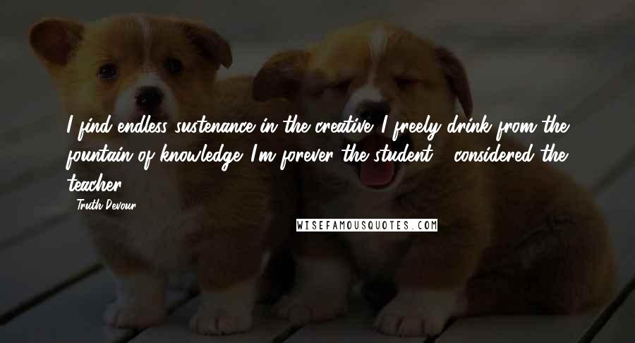 Truth Devour Quotes: I find endless sustenance in the creative. I freely drink from the fountain of knowledge. I'm forever the student - considered the teacher.