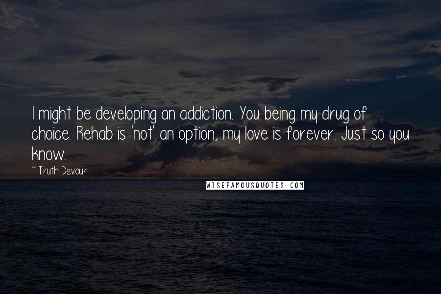 Truth Devour Quotes: I might be developing an addiction. You being my drug of choice. Rehab is 'not' an option, my love is forever. Just so you know.