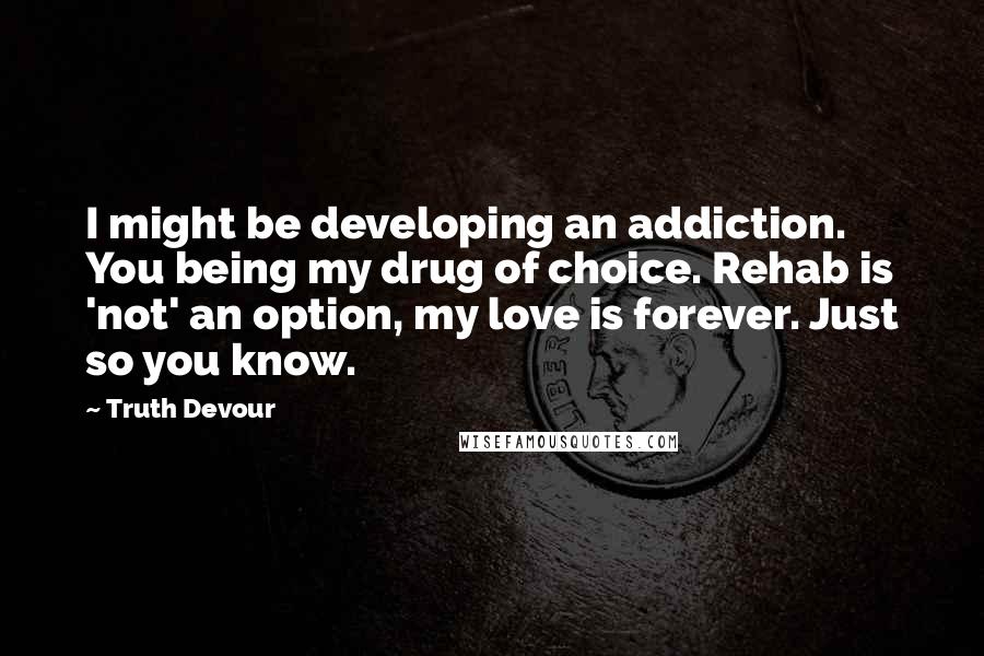 Truth Devour Quotes: I might be developing an addiction. You being my drug of choice. Rehab is 'not' an option, my love is forever. Just so you know.