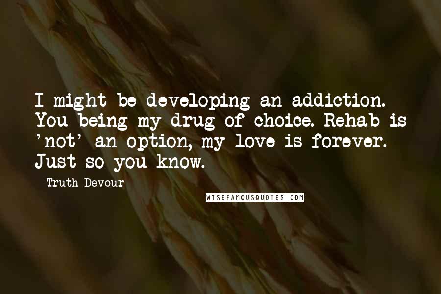 Truth Devour Quotes: I might be developing an addiction. You being my drug of choice. Rehab is 'not' an option, my love is forever. Just so you know.