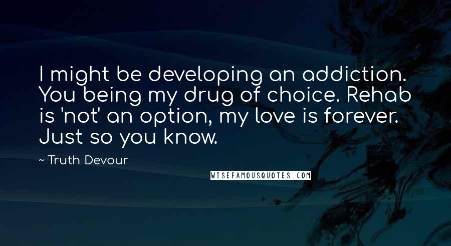 Truth Devour Quotes: I might be developing an addiction. You being my drug of choice. Rehab is 'not' an option, my love is forever. Just so you know.