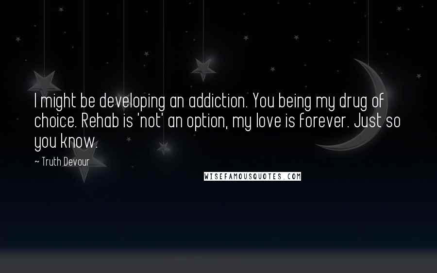 Truth Devour Quotes: I might be developing an addiction. You being my drug of choice. Rehab is 'not' an option, my love is forever. Just so you know.