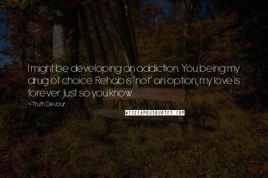 Truth Devour Quotes: I might be developing an addiction. You being my drug of choice. Rehab is 'not' an option, my love is forever. Just so you know.