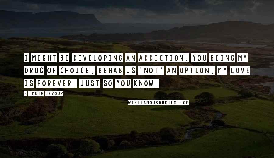 Truth Devour Quotes: I might be developing an addiction. You being my drug of choice. Rehab is 'not' an option, my love is forever. Just so you know.