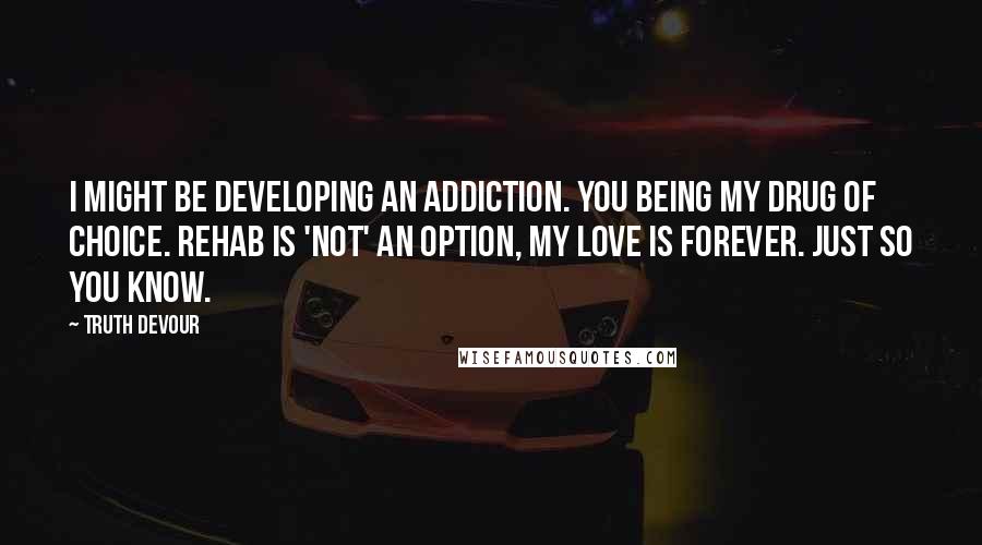 Truth Devour Quotes: I might be developing an addiction. You being my drug of choice. Rehab is 'not' an option, my love is forever. Just so you know.