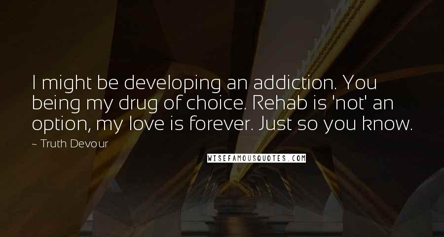 Truth Devour Quotes: I might be developing an addiction. You being my drug of choice. Rehab is 'not' an option, my love is forever. Just so you know.