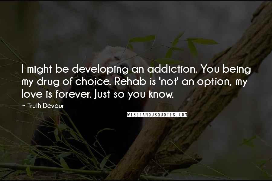 Truth Devour Quotes: I might be developing an addiction. You being my drug of choice. Rehab is 'not' an option, my love is forever. Just so you know.