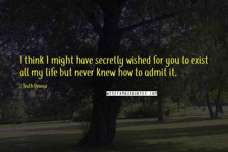 Truth Devour Quotes: I think I might have secretly wished for you to exist all my life but never knew how to admit it.