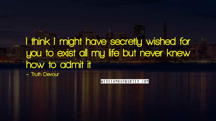 Truth Devour Quotes: I think I might have secretly wished for you to exist all my life but never knew how to admit it.