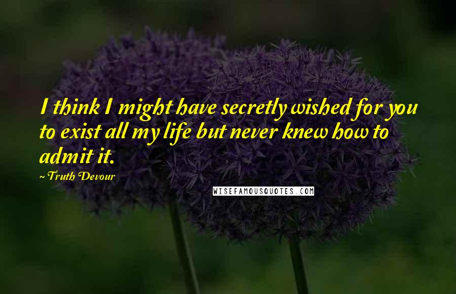 Truth Devour Quotes: I think I might have secretly wished for you to exist all my life but never knew how to admit it.