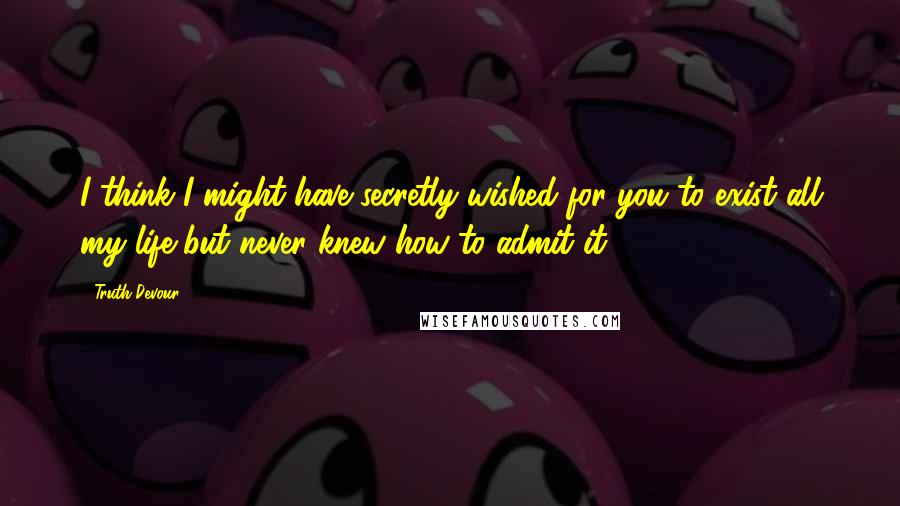 Truth Devour Quotes: I think I might have secretly wished for you to exist all my life but never knew how to admit it.