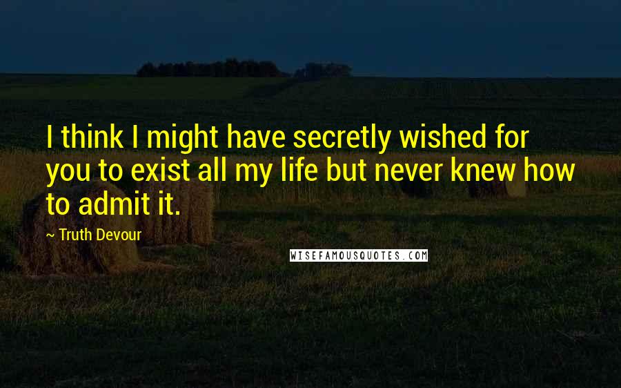 Truth Devour Quotes: I think I might have secretly wished for you to exist all my life but never knew how to admit it.