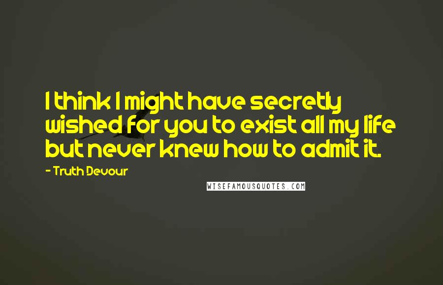Truth Devour Quotes: I think I might have secretly wished for you to exist all my life but never knew how to admit it.