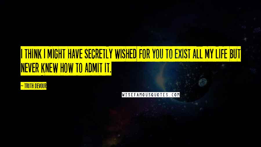 Truth Devour Quotes: I think I might have secretly wished for you to exist all my life but never knew how to admit it.