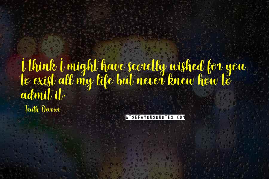 Truth Devour Quotes: I think I might have secretly wished for you to exist all my life but never knew how to admit it.