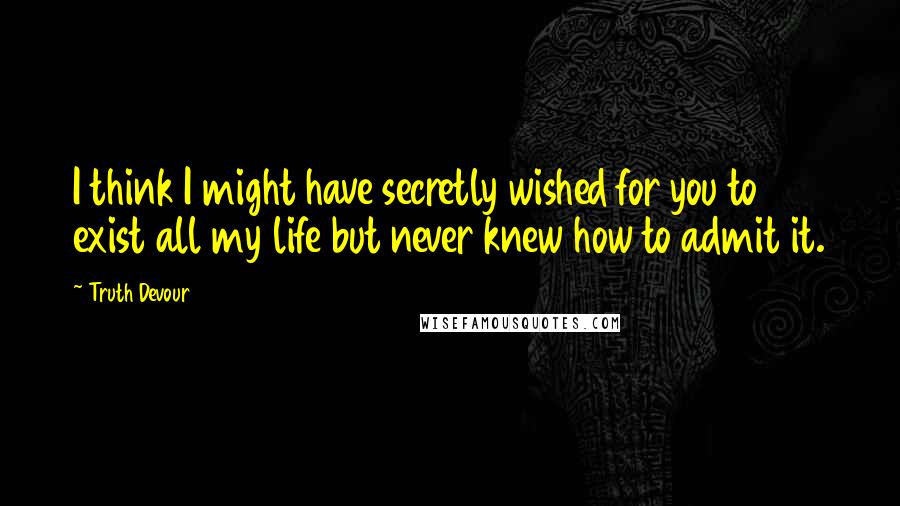 Truth Devour Quotes: I think I might have secretly wished for you to exist all my life but never knew how to admit it.