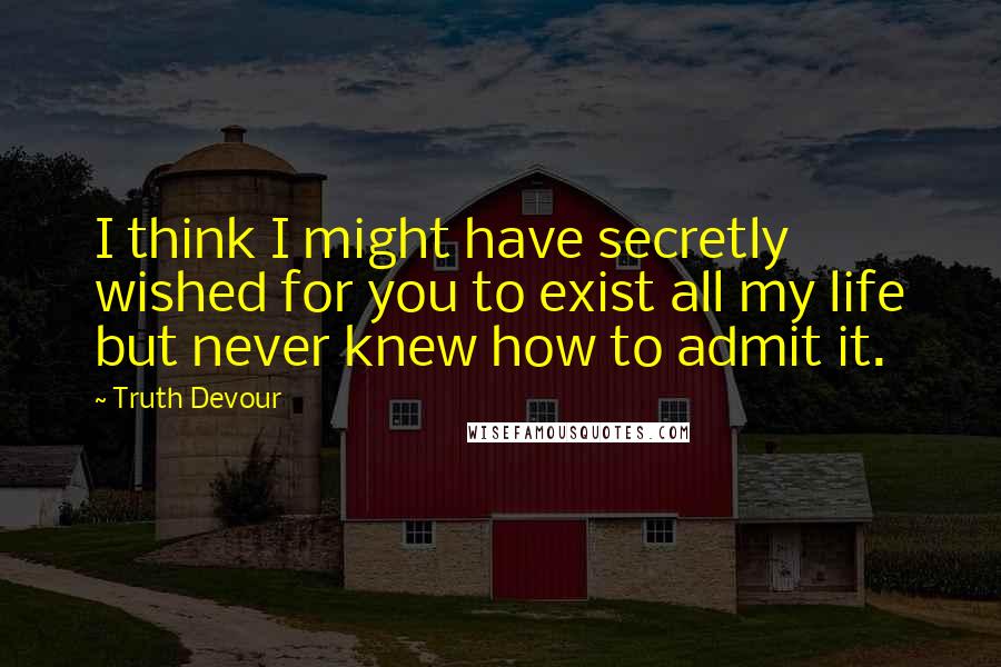 Truth Devour Quotes: I think I might have secretly wished for you to exist all my life but never knew how to admit it.